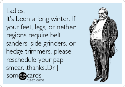 Ladies,
It's been a long winter. If
your feet, legs, or nether
regions require belt
sanders, side grinders, or
hedge trimmers, please
reschedule your pap
smear...thanks..Dr J