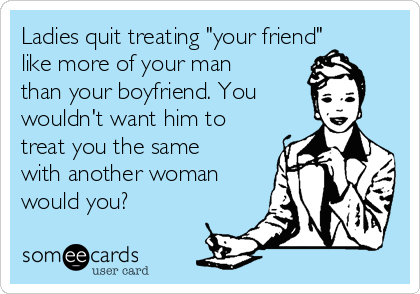 Ladies quit treating "your friend"
like more of your man
than your boyfriend. You
wouldn't want him to
treat you the same
with another woman
would you?
