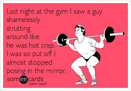 Last night at the gym I saw a guy
shamelessly
strutting
around like
he was hot crap. 
I was so put off I
almost stopped
posing in the mirror.