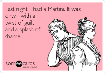 Last night, I had a Martini. It was
dirty-  with a
twist of guilt
and a splash of
shame. 
