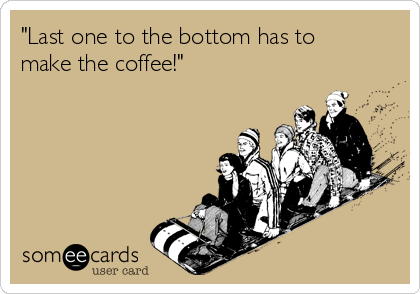 "Last one to the bottom has to
make the coffee!"  