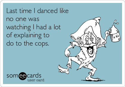 Last time I danced like
no one was
watching I had a lot
of explaining to
do to the cops.