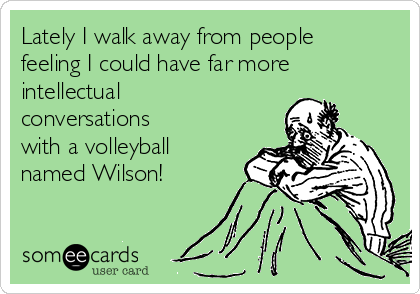 Lately I walk away from people
feeling I could have far more
intellectual
conversations
with a volleyball
named Wilson! 