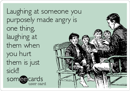 Laughing at someone you
purposely made angry is
one thing,
laughing at
them when
you hurt
them is just
sick!!