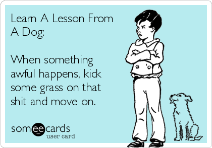 Learn A Lesson From
A Dog:

When something
awful happens, kick
some grass on that
shit and move on.