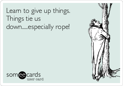 Learn to give up things. 
Things tie us
down.....especially rope!