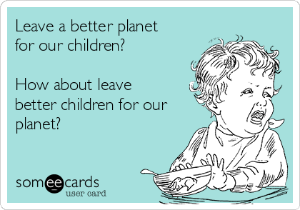 Leave a better planet
for our children?

How about leave
better children for our
planet?