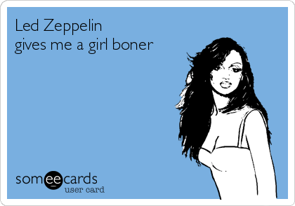 Led Zeppelin 
gives me a girl boner