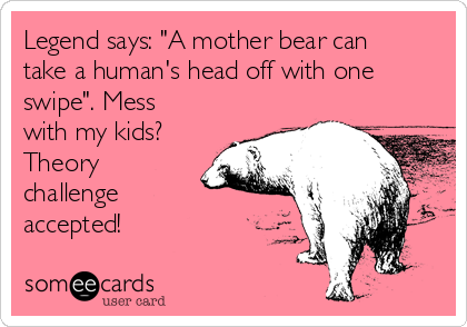 Legend says: "A mother bear can
take a human's head off with one
swipe". Mess
with my kids?
Theory
challenge
accepted!