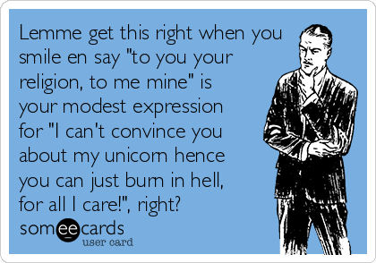 Lemme get this right when you
smile en say "to you your
religion, to me mine" is
your modest expression
for "I can't convince you
about my unicorn hence
you can just burn in hell,
for all I care!", right?