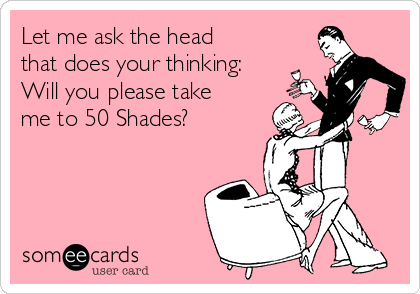 Let me ask the head
that does your thinking:
Will you please take
me to 50 Shades?