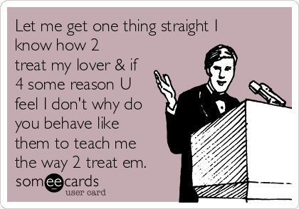 Let me get one thing straight I
know how 2
treat my lover & if
4 some reason U
feel I don't why do
you behave like
them to teach me
the way 2 treat em.
