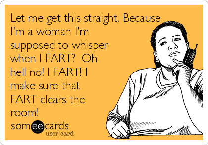 Let me get this straight. Because
I'm a woman I'm
supposed to whisper
when I FART?  Oh
hell no! I FART! I
make sure that
FART clears the
room!