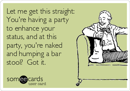 Let me get this straight:
You're having a party
to enhance your
status, and at this
party, you're naked
and humping a bar
stool?  Got it.
