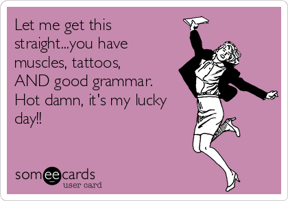 Let me get this
straight...you have
muscles, tattoos,
AND good grammar.
Hot damn, it's my lucky
day!!