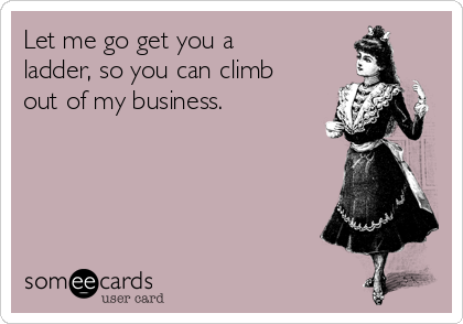 Let me go get you a
ladder, so you can climb
out of my business.
