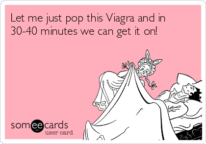 Let me just pop this Viagra and in
30-40 minutes we can get it on!
