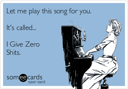 Let me play this song for you.

It's called...

I Give Zero
Shits.