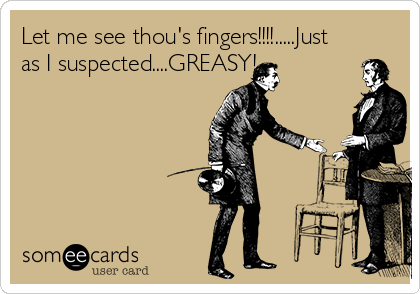 Let me see thou's fingers!!!!.....Just
as I suspected....GREASY!
