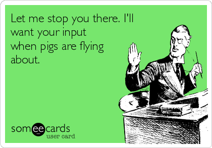 Let me stop you there. I'll
want your input
when pigs are flying
about.