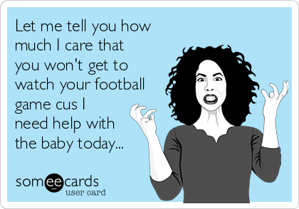 Let me tell you how
much I care that
you won't get to
watch your football
game cus I
need help with
the baby today...
