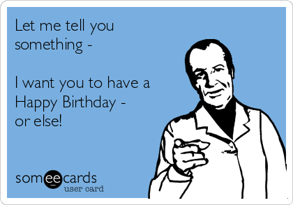 Let me tell you
something -

I want you to have a
Happy Birthday -
or else!