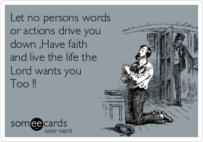 Let no persons words
or actions drive you
down ,Have faith
and live the life the
Lord wants you
Too !!