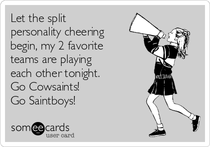 Let the split
personality cheering
begin, my 2 favorite
teams are playing 
each other tonight.
Go Cowsaints!
Go Saintboys!