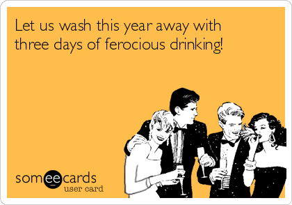 Let us wash this year away with
three days of ferocious drinking!