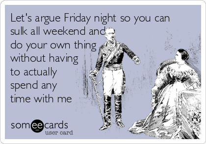 Let's argue Friday night so you can
sulk all weekend and 
do your own thing
without having
to actually 
spend any 
time with me