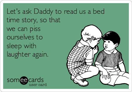 Let's ask Daddy to read us a bed
time story, so that
we can piss
ourselves to
sleep with
laughter again.