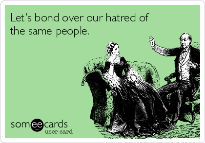 Let's bond over our hatred of
the same people.