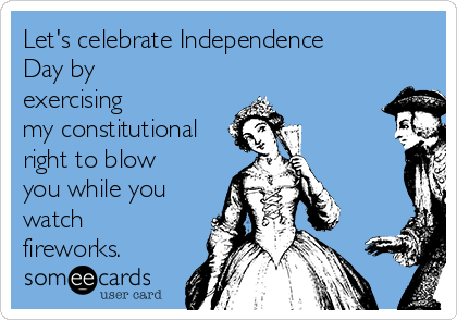 Let's celebrate Independence
Day by
exercising
my constitutional
right to blow
you while you
watch
fireworks. 