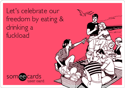 Let's celebrate our
freedom by eating &
drinking a
fuckload 