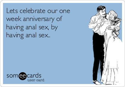 Lets celebrate our one
week anniversary of
having anal sex, by
having anal sex..