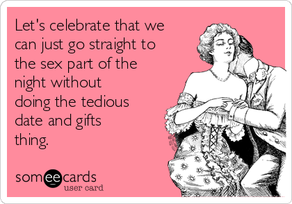Let's celebrate that we
can just go straight to
the sex part of the
night without
doing the tedious
date and gifts
thing. 