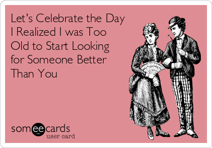 Let's Celebrate the Day
I Realized I was Too
Old to Start Looking
for Someone Better
Than You