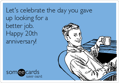 Let's celebrate the day you gave
up looking for a
better job.  
Happy 20th
anniversary!