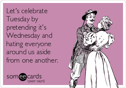 Let's celebrate
Tuesday by
pretending it's
Wednesday and
hating everyone
around us aside
from one another.