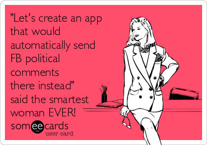 "Let's create an app
that would
automatically send
FB political
comments
there instead"
said the smartest
woman EVER!