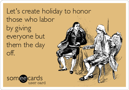 Let's create holiday to honor
those who labor
by giving
everyone but
them the day
off.