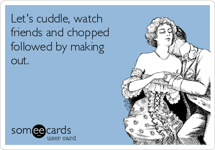 Let's cuddle, watch
friends and chopped
followed by making
out.