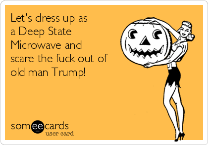 Let's dress up as
a Deep State
Microwave and
scare the fuck out of
old man Trump!