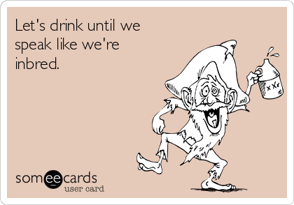 Let's drink until we
speak like we're
inbred.