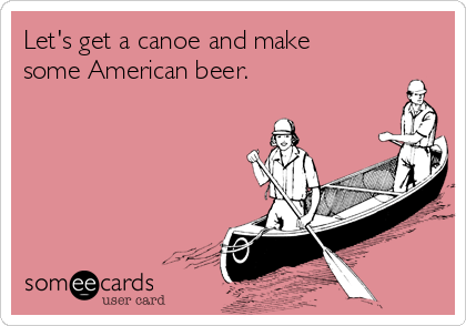 Let's get a canoe and make
some American beer.