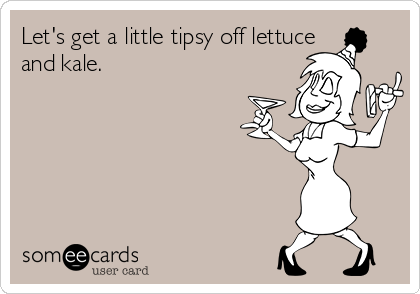 Let's get a little tipsy off lettuce
and kale.