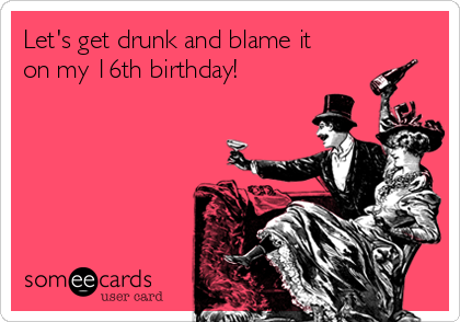 Let's get drunk and blame it
on my 16th birthday!