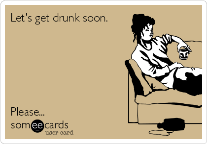 Let's get drunk soon.






Please...