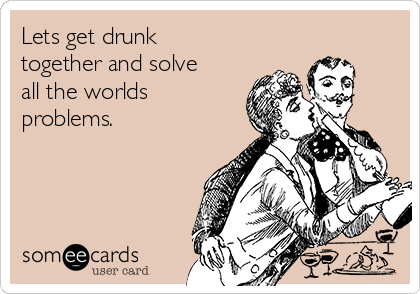 Lets get drunk
together and solve
all the worlds
problems.