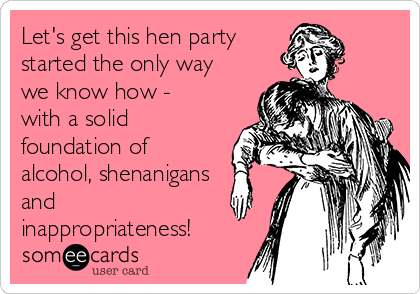 Let's get this hen party 
started the only way
we know how -
with a solid
foundation of
alcohol, shenanigans
and
inappropriateness!